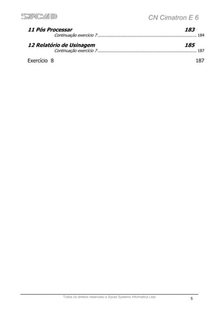 CN Cimatron E 6
11 Pós Processar                                                                                            183
              Continuação exercício 7 ................................................................................. 184

12 Relatório de Usinagem                                                                                    185
              Continuação exercício 7 ................................................................................. 187

Exercício 8                                                                                                          187




                    Todos os direitos reservado a Sycad Systems Informática Ltda
                                                                                                                 5
 