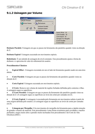 CN Cimatron E 6
9.1.2 Usinagem por Volume




Desbaste Paralelo: Usinagem em que os passes da ferramenta são paralelos quando vistos na direção
de Z.

Desbaste Espiral: Usinagem executada em movimentos espirais.

Redesbaste: É um método de usinagem de nível constante. Este procedimento ajusta a forma do
desbaste e o aproxima do valor de sobremetal do usuário.

Procedimentos Clássicos

•       Espiral Offset - Usinagem executada em um só lado da ferramenta quando usado em uma área
aberta.

•      Corte Paralelo: Usinagem em que os passes da ferramenta são paralelos quando vistos na
direção de Z.

•     Corte Espiral: Usinagem executada em movimentos espirais.

•      Z Corte: Remove um volume de material de regiões fechadas definidas pelo contorno e ilhas.
A usinagem segue as superfícies:
•      Z Corte Paralelo: Usinagem em que os passes da ferramenta são paralelos quando vistos na
direção de Z. (A usinagem segue as superfícies ao invés de cortar por camadas em Z).

•      Z Corte Espiral: A usinagem é executada pela ferramenta em movimentos radiais à partir de
uma origem definida pelo usuário. (A usinagem segue as superfícies ao invés de cortar por camadas
em Z).

•      Usinagem por Mergulho: Cria movimentos de mergulho da ferramenta para a rápida remoção
de grandes volumes de material. Este procedimento é uma forma econômica para cavidades e machos
profundos, rasgos muito altos e paredes muito inclinadas.Este procedimento é de Corte de Alta
Eficiência (HEC).




                      Todos os direitos reservado a Sycad Systems Informática Ltda
                                                                                                54
 