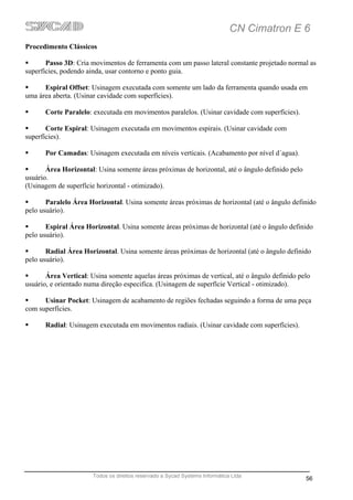 CN Cimatron E 6
Procedimento Clássicos

       Passo 3D: Cria movimentos de ferramenta com um passo lateral constante projetado normal as
superfícies, podendo ainda, usar contorno e ponto guia.

      Espiral Offset: Usinagem executada com somente um lado da ferramenta quando usada em
uma área aberta. (Usinar cavidade com superfícies).

      Corte Paralelo: executada em movimentos paralelos. (Usinar cavidade com superfícies).

       Corte Espiral: Usinagem executada em movimentos espirais. (Usinar cavidade com
superfícies).

      Por Camadas: Usinagem executada em níveis verticais. (Acabamento por nível d´agua).

       Área Horizontal: Usina somente áreas próximas de horizontal, até o ângulo definido pelo
usuário.
(Usinagem de superfície horizontal - otimizado).

       Paralelo Área Horizontal. Usina somente áreas próximas de horizontal (até o ângulo definido
pelo usuário).

       Espiral Área Horizontal. Usina somente áreas próximas de horizontal (até o ângulo definido
pelo usuário).

       Radial Área Horizontal. Usina somente áreas próximas de horizontal (até o ângulo definido
pelo usuário).

       Área Vertical: Usina somente aquelas áreas próximas de vertical, até o ângulo definido pelo
usuário, e orientado numa direção especifica. (Usinagem de superfície Vertical - otimizado).

      Usinar Pocket: Usinagem de acabamento de regiões fechadas seguindo a forma de uma peça
com superfícies.

      Radial: Usinagem executada em movimentos radiais. (Usinar cavidade com superfícies).




                       Todos os direitos reservado a Sycad Systems Informática Ltda
                                                                                                 56
 