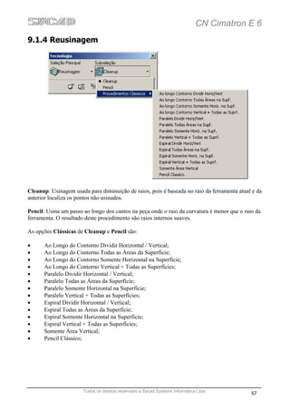 CN Cimatron E 6
9.1.4 Reusinagem




Cleanup: Usinagem usada para diminuição de raios, pois é baseada no raio da ferramenta atual e da
anterior localiza os pontos não usinados.

Pencil: Usina um passo ao longo dos cantos na peça onde o raio da curvatura é menor que o raio da
ferramenta. O resultado deste procedimento são raios internos suaves.

As opções Clássicas de Cleanup e Pencil são:

•     Ao Longo do Contorno Dividir Horizontal / Vertical;
•     Ao Longo do Contorno Todas as Áreas da Superfície;
•     Ao Longo do Contorno Somente Horizontal na Superfície;
•     Ao Longo do Contorno Vertical + Todas as Superfícies;
•     Paralelo Dividir Horizontal / Vertical;
•     Paralelo Todas as Áreas da Superfície;
•     Paralelo Somente Horizontal na Superfície;
•     Paralelo Vertical + Todas as Superfícies;
•     Espiral Dividir Horizontal / Vertical;
•     Espiral Todas as Áreas da Superfície;
•     Espiral Somente Horizontal na Superfície;
•     Espiral Vertical + Todas as Superfícies;
•     Somente Área Vertical;
•     Pencil Clássico;




                       Todos os direitos reservado a Sycad Systems Informática Ltda
                                                                                             57
 