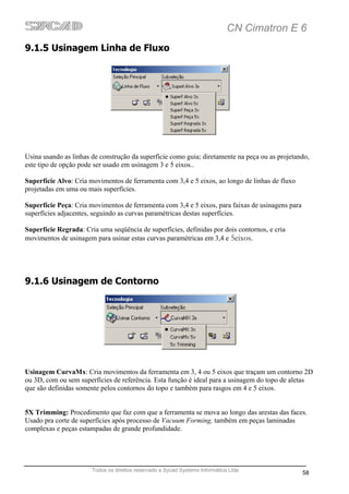 CN Cimatron E 6
9.1.5 Usinagem Linha de Fluxo




Usina usando as linhas de construção da superfície como guia; diretamente na peça ou as projetando,
este tipo de opção pode ser usado em usinagem 3 e 5 eixos..

Superfície Alvo: Cria movimentos de ferramenta com 3,4 e 5 eixos, ao longo de linhas de fluxo
projetadas em uma ou mais superfícies.

Superfície Peça: Cria movimentos de ferramenta com 3,4 e 5 eixos, para faixas de usinagens para
superfícies adjacentes, seguindo as curvas paramétricas destas superfícies.

Superfície Regrada: Cria uma seqüência de superfícies, definidas por dois contornos, e cria
movimentos de usinagem para usinar estas curvas paramétricas em 3,4 e 5eixos.




9.1.6 Usinagem de Contorno




Usinagem CurvaMx: Cria movimentos da ferramenta em 3, 4 ou 5 eixos que traçam um contorno 2D
ou 3D, com ou sem superfícies de referência. Esta função é ideal para a usinagem do topo de aletas
que são definidas somente pelos contornos do topo e também para rasgos em 4 e 5 eixos.


5X Trimming: Procedimento que faz com que a ferramenta se mova ao longo das arestas das faces.
Usado pra corte de superfícies após processo de Vacuum Forming, também em peças laminadas
complexas e peças estampadas de grande profundidade.




                       Todos os direitos reservado a Sycad Systems Informática Ltda
                                                                                                  58
 