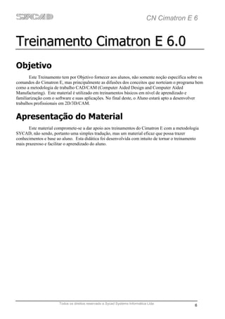 CN Cimatron E 6


Treinamento Cimatron E 6.0
Objetivo
       Este Treinamento tem por Objetivo fornecer aos alunos, não somente noção específica sobre os
comandos do Cimatron E, mas principalmente as difusões dos conceitos que norteiam o programa bem
como a metodologia de trabalho CAD/CAM (Computer Aided Design and Computer Aided
Manufacturing). Este material é utilizado em treinamentos básicos em nível de aprendizado e
familiarização com o software e suas aplicações. No final deste, o Aluno estará apto a desenvolver
trabalhos profissionais em 2D/3D/CAM.


Apresentação do Material
       Este material compromete-se a dar apoio aos treinamentos do Cimatron E com a metodologia
SYCAD, não sendo, portanto uma simples tradução, mas um material eficaz que possa trazer
conhecimentos e base ao aluno. Esta didática foi desenvolvida com intuito de tornar o treinamento
mais prazeroso e facilitar o aprendizado do aluno.




                      Todos os direitos reservado a Sycad Systems Informática Ltda
                                                                                               6
 
