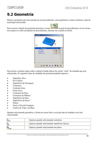 CN Cimatron E 6

9.2 Geometria
Define a geometria que será usinada em um procedimento, estes parâmetros variam conforme o tipo de
tecnologia selecionada.

Para acessar a função de geometria pressione o ícone           na guia de procedimento, ou nos ícones
de avançar ou voltar nas janelas do procedimento, fazendo isto a janela se abrirá:




Para iniciar a seleção clique sobre o número listado abaixo da coluna “valor” da entidade que será
selecionada. Os seguintes tipos de entidades de geometria poderão aparecer:

•      Superfície Alvo.
•      Por Critério.
•      Superfícies de Checagem.
•      Contornos.
•      Contorno Guia.
•      Ponto Guia.
•      Contornos da Peça.
•      Contornos do Mbruto.
•      Superfícies da Peça
•      Superfícies da Peça 2
•      Planos
•      Inicio e Fim da Usinagem
•      Limites do Topo e da Base

Quando selecionando geometria, a forma do cursor dirá a você que tipo de entidade você está
selecionando:

                           Aparece quando selecionando contornos.
                           Aparece quando selecionando superfícies (faces).
                           Aparece quando selecionando um plano.


                       Todos os direitos reservado a Sycad Systems Informática Ltda
                                                                                                     60
 