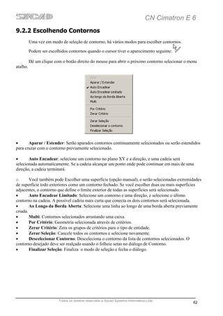 CN Cimatron E 6
9.2.2 Escolhendo Contornos
          Uma vez em modo de seleção de contorno, há vários modos para escolher contornos.

          Podem ser escolhidos contornos quando o cursor tiver o aparecimento seguinte:

          Dê um clique com o botão direito do mouse para abrir o próximo contorno selecionar o menu
atalho.




•      Aparar / Estender: Serão aparados contornos continuamente selecionados ou serão estendidos
para cruzar com o contorno previamente selecionado.

•      Auto Encadear: selecione um contorno no plano XY e a direção, e uma cadeia será
selecionada automaticamente. Se a cadeia alcançar um ponto onde pode continuar em mais de uma
direção, a cadeia terminará.

o       Você também pode Escolher uma superfície (opção manual), e serão selecionadas extremidades
de superfície todo exteriores como um contorno fechado. Se você escolher duas ou mais superfícies
adjacentes, o contorno que define o limite exterior de todas as superfícies será selecionado.
•       Auto Encadear Limitado: Selecione um contorno e uma direção, e selecione o último
contorno na cadeia. A possível cadeia mais curta que conecta os dois contornos será selecionada.
•       Ao Longo da Borda Aberta: Selecione uma linha ao longo de uma borda aberta previamente
criada.
•       Multi: Contornos selecionados arrastando uma caixa.
•       Por Critério: Geometria selecionada através de critérios.
•       Zerar Critério: Zera os grupos de critérios para o tipo de entidade.
•       Zerar Seleção: Cancele todos os contornos e selecione novamente.
•       Descelecionar Contorno: Desceleciona o contorno da lista de contornos selecionados. O
contorno desejado deve ser realçado usando o folheie setas no diálogo de Contorno.
•       Finalizar Seleção: Finaliza o modo de seleção e fecha o diálogo.




                          Todos os direitos reservado a Sycad Systems Informática Ltda
                                                                                                 62
 
