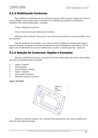 CN Cimatron E 6
9.2.3 Modificando Contornos
       Para modificar os parâmetros de um contorno (cortar por offset ou traçar angulo) use o browse
seta no diálogo contorno para realçar o contorno. Use o diálogo para modificar os parâmetros
desejados. Para aceitar modificações, você pode:

       Fechar o diálogo de Contorno.

       Usar as setas na caixa para realçar outro contorno.

       Selecionar outro contorno. (Note que se você selecionar um contorno, será acrescentado à lista
de contornos).

       Para dês selecionar um comando, use as setas na caixa no diálogo de contorno para realçar o
contorno desejado. O número do contorno irá aparecer na caixa de Parâmetros de Contorno. Dê um
clique com o botão direito do mouse no atalho menu e escolha o contorno para dês - selecionar.

9.2.4 Seleção de Contornos: Opções e Exemplos
       Durante a seleção de Contornos, você pode clicar com o botão direito para abrir o menu atalho
que incluí as seguintes opções de seleção:

•      Aparar / Estender
•      Auto Encadear
•      Auto Encadear Limitado
•      Aparar / Estender
•      Para estender contornos:
•      Seleciona o primeiro contorno.

Apara / Extender




       Selecione o próximo contorno. Se o contorno não interseccionar, eles serão estendido até o
ponto de intersecção encontrado.




                       Todos os direitos reservado a Sycad Systems Informática Ltda
                                                                                              63
 