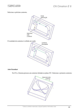 CN Cimatron E 6

Selecione o próximo contorno.




O resultado do contorno é exibido em verde.




Auto Encadear

      No CN, o Sistema procura um contorno fechado no plano XY. Selecione o primeiro contorno.




                      Todos os direitos reservado a Sycad Systems Informática Ltda
                                                                                         65
 