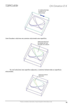 CN Cimatron E 6




Auto Encadear: seleciona um contorno selecionado uma superfície.




       Se você selecionar uma superfície adjacente, o contorno fechará todas as superfícies
selecionadas.




                       Todos os direitos reservado a Sycad Systems Informática Ltda
                                                                                              66
 