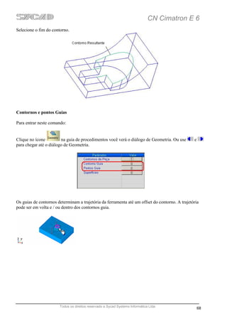 CN Cimatron E 6
Selecione o fim do contorno.




Contornos e pontos Guias

Para entrar neste comando:


Clique no ícone         na guia de procedimentos você verá o diálogo de Geometria. Ou use       e
para chegar até o diálogo de Geometria.




Os guias de contornos determinam a trajetória da ferramenta até um offset do contorno. A trajetória
pode ser em volta e / ou dentro dos contornos guia.




                       Todos os direitos reservado a Sycad Systems Informática Ltda
                                                                                                    68
 