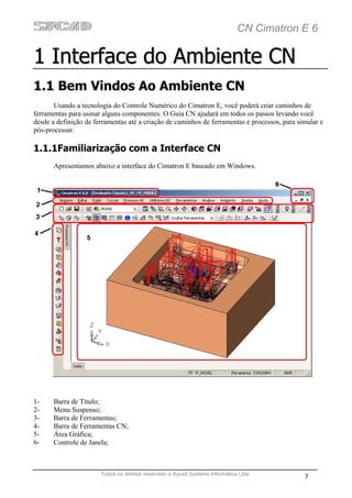 CN Cimatron E 6

1 Interface do Ambiente CN
1.1 Bem Vindos Ao Ambiente CN
       Usando a tecnologia do Controle Numérico do Cimatron E, você poderá criar caminhos de
ferramentas para usinar alguns componentes. O Guia CN ajudará em todos os passos levando você
desde a definição de ferramentas até a criação de caminhos de ferramentas e processos, para simular e
pós-processar.

1.1.1Familiarização com a Interface CN
       Apresentamos abaixo a interface do Cimatron E baseado em Windows.




1-     Barra de Título;
2-     Menu Suspenso;
3-     Barra de Ferramentas;
4-     Barra de Ferramentas CN;
5-     Área Gráfica;
6-     Controle de Janela;



                       Todos os direitos reservado a Sycad Systems Informática Ltda
                                                                                              7
 