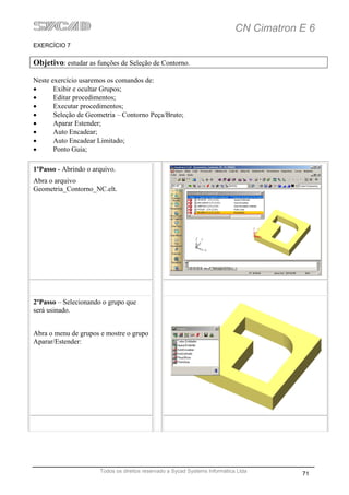 CN Cimatron E 6
EXERCÍCIO 7


Objetivo: estudar as funções de Seleção de Contorno.

Neste exercício usaremos os comandos de:
•      Exibir e ocultar Grupos;
•      Editar procedimentos;
•      Executar procedimentos;
•      Seleção de Geometria – Contorno Peça/Bruto;
•      Aparar Estender;
•      Auto Encadear;
•      Auto Encadear Limitado;
•      Ponto Guia;

1ºPasso - Abrindo o arquivo.
Abra o arquivo
Geometria_Contorno_NC.elt.




2ºPasso – Selecionando o grupo que
será usinado.


Abra o menu de grupos e mostre o grupo
Aparar/Estender:




                      Todos os direitos reservado a Sycad Systems Informática Ltda
                                                                                         71
 