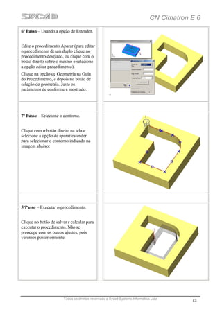 CN Cimatron E 6
6º Passo – Usando a opção de Estender.


Edite o procedimento Aparar (para editar
o procedimento de um duplo clique no
procedimento desejado, ou clique com o
botão direito sobre o mesmo e selecione
a opção editar procedimento).
Clique na opção de Geometria na Guia
do Procedimento, e depois no botão de
seleção de geometria. Juste os
parâmetros de conforme é mostrado:




7º Passo – Selecione o contorno.


Clique com o botão direito na tela e
selecione a opção de aparar/estender
para selecionar o contorno indicado na
imagem abaixo:




5ºPasso – Executar o procedimento.


Clique no botão de salvar r calcular para
executar o procedimento. Não se
preocupe com os outros ajustes, pois
veremos posteriormente.




                        Todos os direitos reservado a Sycad Systems Informática Ltda
                                                                                           73
 