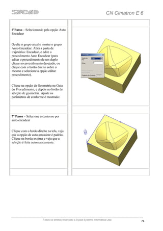CN Cimatron E 6


6ºPasso – Selecionando pela opção Auto
Encadear


Oculte o grupo atual e mostre o grupo
Auto-Encadear. Abra a pasta de
trajetórias: Encadear, e edite o
procedimento Auto Encadear (para
editar o procedimento de um duplo
clique no procedimento desejado, ou
clique com o botão direito sobre o
mesmo e selecione a opção editar
procedimento).


Clique na opção de Geometria na Guia
do Procedimento, e depois no botão de
seleção de geometria. Ajuste os
parâmetros de conforme é mostrado:




7º Passo – Selecione o contorno por
auto-encadear


Clique com o botão direito na tela, veja
que a opção de auto-encadear é padrão.
Clique na borda externa e veja que a
seleção é feita automaticamente:




                        Todos os direitos reservado a Sycad Systems Informática Ltda
                                                                                             74
 