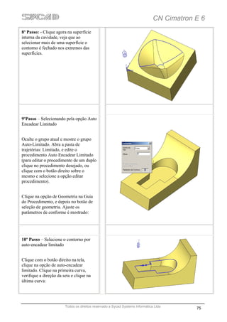 CN Cimatron E 6
8º Passo: - Clique agora na superfície
interna da cavidade, veja que ao
selecionar mais de uma superfície o
contorno é fechado nos extremos das
superfícies.




9ºPasso – Selecionando pela opção Auto
Encadear Limitado


Oculte o grupo atual e mostre o grupo
Auto-Limitado. Abra a pasta de
trajetórias: Limitado, e edite o
procedimento Auto Encadear Limitado
(para editar o procedimento de um duplo
clique no procedimento desejado, ou
clique com o botão direito sobre o
mesmo e selecione a opção editar
procedimento).


Clique na opção de Geometria na Guia
do Procedimento, e depois no botão de
seleção de geometria. Ajuste os
parâmetros de conforme é mostrado:




10º Passo – Selecione o contorno por
auto-encadear limitado


Clique com o botão direito na tela,
clique na opção de auto-encadear
limitado. Clique na primeira curva,
verifique a direção da seta e clique na
última curva:




                        Todos os direitos reservado a Sycad Systems Informática Ltda
                                                                                           75
 