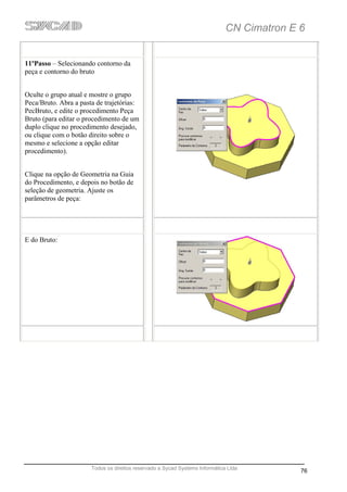 CN Cimatron E 6


11ºPasso – Selecionando contorno da
peça e contorno do bruto


Oculte o grupo atual e mostre o grupo
Peca/Bruto. Abra a pasta de trajetórias:
PecBruto, e edite o procedimento Peça
Bruto (para editar o procedimento de um
duplo clique no procedimento desejado,
ou clique com o botão direito sobre o
mesmo e selecione a opção editar
procedimento).


Clique na opção de Geometria na Guia
do Procedimento, e depois no botão de
seleção de geometria. Ajuste os
parâmetros de peça:




E do Bruto:




                       Todos os direitos reservado a Sycad Systems Informática Ltda
                                                                                            76
 