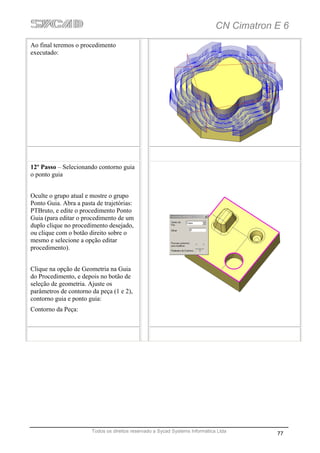 CN Cimatron E 6
Ao final teremos o procedimento
executado:




12º Passo – Selecionando contorno guia
o ponto guia


Oculte o grupo atual e mostre o grupo
Ponto Guia. Abra a pasta de trajetórias:
PTBruto, e edite o procedimento Ponto
Guia (para editar o procedimento de um
duplo clique no procedimento desejado,
ou clique com o botão direito sobre o
mesmo e selecione a opção editar
procedimento).


Clique na opção de Geometria na Guia
do Procedimento, e depois no botão de
seleção de geometria. Ajuste os
parâmetros de contorno da peça (1 e 2),
contorno guia e ponto guia:
Contorno da Peça:




                       Todos os direitos reservado a Sycad Systems Informática Ltda
                                                                                          77
 
