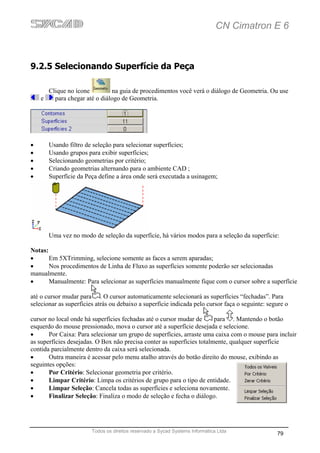 CN Cimatron E 6



9.2.5 Selecionando Superfície da Peça

        Clique no ícone         na guia de procedimentos você verá o diálogo de Geometria. Ou use
    e     para chegar até o diálogo de Geometria.




•       Usando filtro de seleção para selecionar superfícies;
•       Usando grupos para exibir superfícies;
•       Selecionando geometrias por critério;
•       Criando geometrias alternando para o ambiente CAD ;
•       Superfície da Peça define a área onde será executada a usinagem;




        Uma vez no modo de seleção da superfície, há vários modos para a seleção da superfície:

Notas:
•      Em 5XTrimming, selecione somente as faces a serem aparadas;
•      Nos procedimentos de Linha de Fluxo as superfícies somente poderão ser selecionadas
manualmente.
•      Manualmente: Para selecionar as superfícies manualmente fique com o cursor sobre a superfície

até o cursor mudar para . O cursor automaticamente selecionará as superfícies “fechadas”. Para
selecionar as superfícies atrás ou debaixo a superfície indicada pelo cursor faça o seguinte: segure o

cursor no local onde há superfícies fechadas até o cursor mudar de      para . Mantendo o botão
esquerdo do mouse pressionado, mova o cursor até a superfície desejada e selecione.
•      Por Caixa: Para selecionar um grupo de superfícies, arraste uma caixa com o mouse para incluir
as superfícies desejadas. O Box não precisa conter as superfícies totalmente, qualquer superfície
contida parcialmente dentro da caixa será selecionada.
•      Outra maneira é acessar pelo menu atalho através do botão direito do mouse, exibindo as
seguintes opções:
•      Por Critério: Selecionar geometria por critério.
•      Limpar Critério: Limpa os critérios de grupo para o tipo de entidade.
•      Limpar Seleção: Cancela todas as superfícies e seleciona novamente.
•      Finalizar Seleção: Finaliza o modo de seleção e fecha o diálogo.




                        Todos os direitos reservado a Sycad Systems Informática Ltda
                                                                                                 79
 
