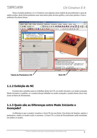 CN Cimatron E 6
       Neste exemplo podemos ver o Cimatron com algumas áreas (tabela de procedimento e guia de
saída) ocultas, desta forma podemos usar uma maior parte da área gráfica, com estas janelas a vista o
ambiente fica desta forma:




1.1.2 Exibição do NC
       Existem dois caminhos para se trabalhar dentro do CN, no modo iniciante e no modo avançado.
Modo iniciante é o padrão; se o usuário deseja trabalhar no modo avançado o usuário basta clicar num
ícone na barra de ferramentas.




1.1.3 Quais são as Diferenças entre Modo Iniciante e
Avançado?
      A diferença é que o usuário visualiza a Área CN em sua frente. Em termos de funções, opções e
parâmetros, ambos os modos serão os mesmos. A Guia CN e a Guia de Procedimento serão mostradas
em ambos os modos.




                       Todos os direitos reservado a Sycad Systems Informática Ltda
                                                                                                  8
 