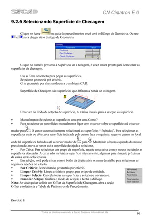 CN Cimatron E 6
9.2.6 Selecionando Superfície de Checagem

      Clique no ícone         na guia de procedimentos você verá o diálogo de Geometria. Ou use
    e   para chegar até o diálogo de Geometria.




       Clique no número próximo a Superfície de Checagem, e você estará pronto para selecionar as
superfícies de checagem.

       Use o filtro de seleção para pegar as superfícies.
       Selecione geometria por critério.
       Crie geometria por alternando para o ambiente CAD.

       Superfície de Checagem são superfícies que definem a borda de usinagem.




       Uma vez no modo de seleção de superfície, há vários modos para a seleção da superfície.

•      Manualmente: Selecione as superfícies uma por uma Como?
•      Para selecionar as superfícies manualmente fique com o cursor sobre a superfície até o cursor

mudar para . O cursor automaticamente selecionará as superfícies “ fechadas”. Para selecionar as
superfícies atrás ou debaixo a superfície indicada pelo cursor faça o seguinte: segure o cursor no local

onde há superfícies fechadas até o cursor mudar de       para . Mantendo o botão esquerdo do mouse
pressionado, mova o cursor até a superfície desejada e selecione.
•      Por Caixa: Para selecionar um grupo de superfície, arraste uma caixa com o mouse incluindo as
superfícies desejadas. A caixa não incluirá a superfície inteiramente; algumas parcialmente próximas
da caixa serão selecionadas.
•      Em adição, você pode clicar com o botão da direita abrir o menu de atalho para selecionar as
seguintes opções de seleção.
       Por Critério: Selecionando geometria por critério.
       Limpar Critério: Limpa critério e grupos para o tipo de entidade.
       Limpar Seleção: Cancela todas as superfícies e selecione novamente.
       Finalizar Seleção: finaliza o modo de seleção e fecha o diálogo.
Nota: Se você quiser definir um Offset da Superfície de Checagem, abra a seção
Offset e tolerância e Tabela de Parâmetros de Procedimento.



Exercício 8



                        Todos os direitos reservado a Sycad Systems Informática Ltda
                                                                                                    80
 