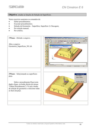 CN Cimatron E 6

Objetivo: estudar as funções de Seleção de Superfícies.

Neste exercício usaremos os comandos de:
•      Editar procedimentos;
•      Executar procedimentos;
•      Seleção de Geometria – Superfície, Superfície 2, Checagem;
•      Por seleção manual;
•      Por critério;


1ºPasso - Abrindo o arquivo.


Abra o arquivo
Geometria_Superficies_NC.elt.




2ºPasso – Selecionando as superfícies
peça.


       Edite o procedimento Peça (com
duplo clique, ou botão direito do mouse
“Editar Procedimento”). Vá até o botão
de seleção de geometria e selecione todas
as faces da peça.




                       Todos os direitos reservado a Sycad Systems Informática Ltda
                                                                                          81
 