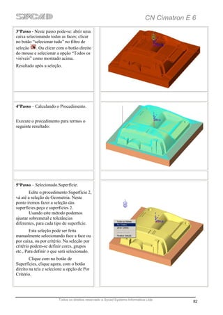 CN Cimatron E 6
3°Passo - Neste passo pode-se: abrir uma
caixa selecionando todas as faces; clicar
no botão “selecionar tudo” no filtro de
seleção     . Ou clicar com o botão direito
do mouse e selecionar a opção “Todos os
visíveis” como mostrado acima.
Resultado após a seleção.




4°Passo – Calculando o Procedimento.


Execute o procedimento para termos o
seguinte resultado:




5°Passo – Selecionado Superfície.
        Edite o procedimento Superfície 2,
vá até a seleção de Geometria. Neste
ponto iremos fazer a seleção das
superfícies peça e superfícies 2.
        Usando este método podemos
ajustar sobremetal e tolerâncias
diferentes, para cada tipo de superfície.
        Esta seleção pode ser feita
manualmente selecionando face a face ou
por caixa, ou por critério. Na seleção por
critério podem-se definir cores, grupos
etc., Para definir o que será selecionado.
        Clique com no botão de
Superfícies, clique agora, com o botão
direito na tela e selecione a opção de Por
Critério.




                        Todos os direitos reservado a Sycad Systems Informática Ltda
                                                                                             82
 