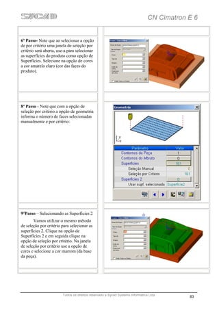 CN Cimatron E 6


6º Passo- Note que ao selecionar a opção
de por critério uma janela de seleção por
critério será aberta, use-a para selecionar
as superfícies do produto como opção de
Superfícies. Selecione na opção de cores
a cor amarelo claro (cor das faces do
produto).




8º Passo - Note que com a opção de
seleção por critério a opção de geometria
informa o número de faces selecionadas
manualmente e por critério:




9°Passo – Selecionando as Superfícies 2
       Vamos utilizar o mesmo método
de seleção por critério para selecionar as
superfícies 2. Clique na opção de
Superfícies 2 e em seguida clique na
opção de seleção por critério. Na janela
de seleção por critério use a opção de
cores e selecione a cor marrom (da base
da peça).




                        Todos os direitos reservado a Sycad Systems Informática Ltda
                                                                                           83
 