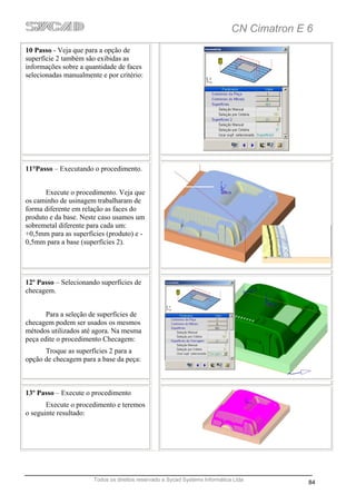 CN Cimatron E 6
10 Passo - Veja que para a opção de
superfície 2 também são exibidas as
informações sobre a quantidade de faces
selecionadas manualmente e por critério:




11°Passo – Executando o procedimento.


      Execute o procedimento. Veja que
os caminho de usinagem trabalharam de
forma diferente em relação as faces do
produto e da base. Neste caso usamos um
sobremetal diferente para cada um:
+0,5mm para as superfícies (produto) e -
0,5mm para a base (superfícies 2).




12º Passo – Selecionando superfícies de
checagem.


       Para a seleção de superfícies de
checagem podem ser usados os mesmos
métodos utilizados até agora. Na mesma
peça edite o procedimento Checagem:
      Troque as superfícies 2 para a
opção de checagem para a base da peça:



13º Passo – Execute o procedimento
       Execute o procedimento e teremos
o seguinte resultado:




                       Todos os direitos reservado a Sycad Systems Informática Ltda
                                                                                            84
 
