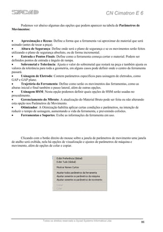 CN Cimatron E 6

     Podemos ver abaixo algumas das opções que podem aparecer na tabela de Parâmetros de
Movimentos:


•       Aproximação e Recuo: Define a forma que a ferramenta vai aproximar do material que será
usinado (antes de tocar a peça).
•       Altura de Segurança: Define onde será o plano de segurança e se os movimentos serão feitos
utilizando o plano de segurança absoluto, ou de forma incremental.
•       Entrada e Pontos Finais: Define como a ferramenta começa cortar o material. Podem ser
definidos pontos de entrada e ângulo de rampa.
•       Sobremetal e Tolerância: Ajusta o valor do sobremetal que restará na peça e também ajusta os
valores da tolerância para toda a geometria, em alguns casos pode definir onde o centro da ferramenta
passará.
•       Usinagem de Eletrodo: Contem parâmetros específicos para usinagem de eletrodos, como
GAP e GAP plano.
•       Trajetória da Ferramenta: Define como serão os movimentos das ferramentas, como as
alturas inicial e final também o passo lateral, além de outras opções.
•       Usinagem HSM: Nesta opção podemos definir quais opções de HSM serão usadas no
procedimento.
•       Gerenciamento do Mbruto: A atualização do Material Bruto pode ser feita ou não alterando
esta opção nos Parâmetros de Movimento.
•       Otimizador: A Otimização habilita aplicar certas condições e parâmetros, na intenção de
reduzir o tempo de usinagem, aumentando a vida da ferramenta, e prevenindo colisões.
•       Ferramentas e Suportes: Exibe as informações da ferramenta em uso.




       Clicando com o botão direito do mouse sobre a janela de parâmetros de movimento ume janela
de atalho será exibida, nela há opções de visualização e ajustes de parâmetros de máquina e
movimento, além de opções de colar e copiar.




                       Todos os direitos reservado a Sycad Systems Informática Ltda
                                                                                                86
 