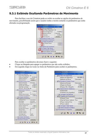 CN Cimatron E 6
9.3.1 Exibindo Ocultando Parâmetros de Movimento
       Para facilitar o uso do Cimatron pode-se exibir ou ocultar as opções de parâmetros de
movimento, possibilitando assim que o usuário tenha a mostra somente os parâmetros que serão
alterados na programação.




      Para ocultar os parâmetros devemos fazer o seguinte:
•     Clique na lâmpada para apagar os parâmetros que não serão exibidos;
•     Em seguida clique no ícone no título do Parâmetro para ocultar os parâmetros;




                      Todos os direitos reservado a Sycad Systems Informática Ltda
                                                                                           87
 