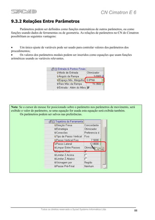 CN Cimatron E 6
9.3.2 Relações Entre Parâmetros
       Parâmetros podem ser definidos como funções matemáticas de outros parâmetros, ou como
funções usando dados de ferramentas ou de geometria. As relações de parâmetros no CN do Cimatron
possibilitam as seguintes vantagens:


•      Um único ajuste de variáveis pode ser usado para controlar valores dos parâmetros dos
procedimentos;
•      Os valores dos parâmetros modais podem ser inseridos como equações que usam funções
aritméticas usando as variáveis relevantes.




Nota: Se o cursor do mouse for posicionado sobre o parâmetro nos parâmetros de movimento, será
exibido o valor do parâmetro, se uma equação for usada esta equação será exibida também.
       Os parâmetros podem ser salvos nas preferências.




                      Todos os direitos reservado a Sycad Systems Informática Ltda
                                                                                               88
 