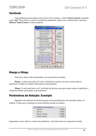 CN Cimatron E 6
Variáveis
      Cada parâmetro possui apenas uma variável. Por exemplo, a variável Passo Lateral é nomeada
como “sist”. Para exibir as variáveis na tabela de parâmetros, clique com o botão direito e selecione
Mostrar Nomes Curtos no menu suspenso.




Maxpz e Minpz
      Estes dois valores estão relacionados com a geometria do modelo

       Maxpz: A altura mais alta em Z valor verificado da mínima caixa que contem todas as
superfícies e sólidos do modelo selecionado no procedimento.

       Minpz: O valor mais baixo em Z verificado da mínima caixa que contem todas as superfícies e
sólidos do modelo selecionado no procedimento

Parâmetros de Relação: Exemplo
      Parâmetros de trajetória da ferramenta para certos procedimentos são mostrados abaixo. O
símbolo indica que os parâmetros foram definidos usando as relações.




Segurando o cursor sobre os valores dos parâmetros, você pode observar a equação de relação.



                       Todos os direitos reservado a Sycad Systems Informática Ltda
                                                                                               89
 