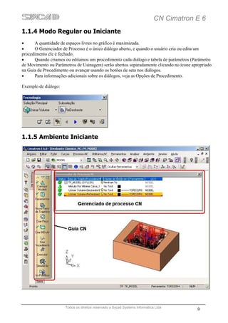 CN Cimatron E 6
1.1.4 Modo Regular ou Iniciante
•     A quantidade de espaços livres no gráfico é maximizada.
•     O Gerenciador de Processo é o único diálogo aberto, e quando o usuário cria ou edita um
procedimento ele é fechado.
•     Quando criamos ou editamos um procedimento cada diálogo e tabela de parâmetros (Parâmetro
de Movimento ou Parâmetros de Usinagem) serão abertos separadamente clicando no ícone apropriado
na Guia de Procedimento ou avançar usando os botões de seta nos diálogos.
•     Para informações adicionais sobre os diálogos, veja as Opções de Procedimento.

Exemplo de diálogo:




1.1.5 Ambiente Iniciante




                      Todos os direitos reservado a Sycad Systems Informática Ltda
                                                                                         9
 