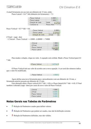 CN Cimatron E 6
A atual ferramenta em uso tem um diâmetro de 12 mm, então:
       Passo Lateral = 0.6 * tldi (diâmetro da ferramenta) = 7.2.




Passo Vertical = 0.5 * tldi = 4.0.



Z Final = zupp - dnst
= Z Inicial – Passo Vertical = -1.0000 - 6.00000 = -7.0000




          Para mudar a relação, clique no valor. A equação será exibida. Mude o Passo Vertical para 0.4
* tldi.



       O Passo Vertical terá seu valor de acordo com a nova equação. A cor azul dos números indica
que o valor foi modificado.



      Agora defina uma nova ferramenta para o procedimento com um diâmetro de 14 mm, a
ferramenta anterior possuía um diâmetro de 12 mm.
      Esta alteração afeta o Passo vertical (0.4 * tldi = 4.0) e o Passo lateral (0.6 * tldi = 6.0). Z Final
também é alterado (zupp - dnst) por causa do novo valor de Passo Vertical.




Notas Gerais nas Tabelas de Parâmetros
•          - Relação de Parâmetros usados para definir valores.

•          - Relação de Parâmetros que podem ser usados, mas não há definição corrente.

•          - Relação de Parâmetros definidos, mas não válidos.


                          Todos os direitos reservado a Sycad Systems Informática Ltda
                                                                                                        90
 