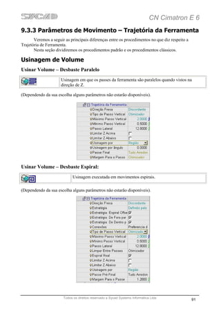 CN Cimatron E 6
9.3.3 Parâmetros de Movimento – Trajetória da Ferramenta
       Veremos a seguir as principais diferenças entre os procedimentos no que diz respeito a
Trajetória de Ferramenta.
       Nesta seção dividiremos os procedimentos padrão e os procedimentos clássicos.

Usinagem de Volume
Usinar Volume – Desbaste Paralelo
                      Usinagem em que os passes da ferramenta são paralelos quando vistos na
                      direção de Z.

(Dependendo da sua escolha alguns parâmetros não estarão disponíveis).




Usinar Volume – Desbaste Espiral:
                            Usinagem executada em movimentos espirais.

(Dependendo da sua escolha alguns parâmetros não estarão disponíveis).




                       Todos os direitos reservado a Sycad Systems Informática Ltda
                                                                                                91
 