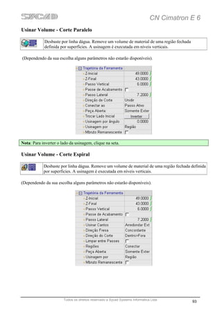 CN Cimatron E 6
Usinar Volume - Corte Paralelo

             Desbaste por linha dágua. Remove um volume de material de uma região fechada
             definida por superfícies. A usinagem é executada em níveis verticais.

(Dependendo da sua escolha alguns parâmetros não estarão disponíveis).




Nota: Para inverter o lado da usinagem, clique na seta.

Usinar Volume - Corte Espiral

            Desbaste por linha dágua. Remove um volume de material de uma região fechada definida
            por superfícies. A usinagem é executada em níveis verticais.

(Dependendo da sua escolha alguns parâmetros não estarão disponíveis).




                       Todos os direitos reservado a Sycad Systems Informática Ltda
                                                                                            93
 