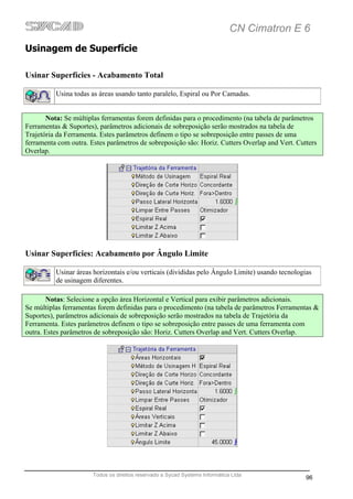 CN Cimatron E 6
Usinagem de Superfície

Usinar Superfícies - Acabamento Total

          Usina todas as áreas usando tanto paralelo, Espiral ou Por Camadas.


       Nota: Se múltiplas ferramentas forem definidas para o procedimento (na tabela de parâmetros
Ferramentas & Suportes), parâmetros adicionais de sobreposição serão mostrados na tabela de
Trajetória da Ferramenta. Estes parâmetros definem o tipo se sobreposição entre passes de uma
ferramenta com outra. Estes parâmetros de sobreposição são: Horiz. Cutters Overlap and Vert. Cutters
Overlap.




Usinar Superfícies: Acabamento por Ângulo Limite

          Usinar áreas horizontais e/ou verticais (divididas pelo Ângulo Limite) usando tecnologias
          de usinagem diferentes.

       Notas: Selecione a opção área Horizontal e Vertical para exibir parâmetros adicionais.
Se múltiplas ferramentas forem definidas para o procedimento (na tabela de parâmetros Ferramentas &
Suportes), parâmetros adicionais de sobreposição serão mostrados na tabela de Trajetória da
Ferramenta. Estes parâmetros definem o tipo se sobreposição entre passes de uma ferramenta com
outra. Estes parâmetros de sobreposição são: Horiz. Cutters Overlap and Vert. Cutters Overlap.




                       Todos os direitos reservado a Sycad Systems Informática Ltda
                                                                                                 96
 