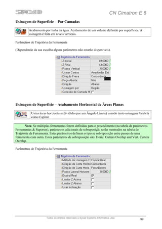 CN Cimatron E 6
Usinagem de Superfície – Por Camadas

          Acabamento por linha da água. Acabamento de um volume definido por superfícies. A
          usinagem é feita em níveis verticais.

Parâmetros de Trajetória da Ferramenta

(Dependendo da sua escolha alguns parâmetros não estarão disponíveis).




Usinagem de Superfície – Acabamento Horizontal de Áreas Planas

           Usina áreas horizontais (divididas por um Ângulo Limite) usando tanto usinagem Paralela
           como Espiral.

       Nota: Se múltiplas ferramentas forem definidas para o procedimento (na tabela de parâmetros
Ferramentas & Suportes), parâmetros adicionais de sobreposição serão mostrados na tabela de
Trajetória da Ferramenta. Estes parâmetros definem o tipo se sobreposição entre passes de uma
ferramenta com outra. Estes parâmetros de sobreposição são: Horiz. Cutters Overlap and Vert. Cutters
Overlap.

Parâmetros de Trajetória da Ferramenta




                       Todos os direitos reservado a Sycad Systems Informática Ltda
                                                                                             99
 