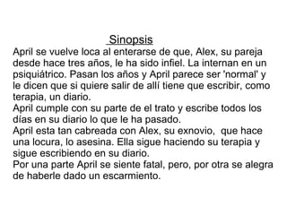 Sinopsis
April se vuelve loca al enterarse de que, Alex, su pareja
desde hace tres años, le ha sido infiel. La internan en un
psiquiátrico. Pasan los años y April parece ser 'normal' y
le dicen que si quiere salir de allí tiene que escribir, como
terapia, un diario.
April cumple con su parte de el trato y escribe todos los
días en su diario lo que le ha pasado.
April esta tan cabreada con Alex, su exnovio, que hace
una locura, lo asesina. Ella sigue haciendo su terapia y
sigue escribiendo en su diario.
Por una parte April se siente fatal, pero, por otra se alegra
de haberle dado un escarmiento.
 