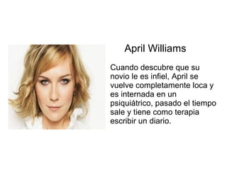 April Williams
Cuando descubre que su
novio le es infiel, April se
vuelve completamente loca y
es internada en un
psiquiátrico, pasado el tiempo
sale y tiene como terapia
escribir un diario.
 