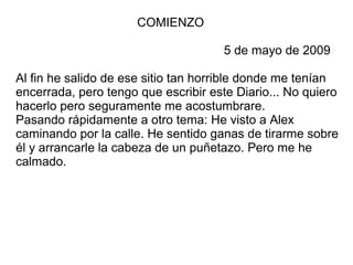 COMIENZO
5 de mayo de 2009
Al fin he salido de ese sitio tan horrible donde me tenían
encerrada, pero tengo que escribir este Diario... No quiero
hacerlo pero seguramente me acostumbrare.
Pasando rápidamente a otro tema: He visto a Alex
caminando por la calle. He sentido ganas de tirarme sobre
él y arrancarle la cabeza de un puñetazo. Pero me he
calmado.
 