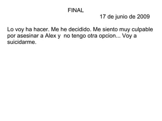 FINAL
17 de junio de 2009
Lo voy ha hacer. Me he decidido. Me siento muy culpable
por asesinar a Alex y no tengo otra opcion... Voy a
suicidarme.
 