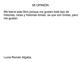 MI OPINIÓN
Me leería este libro porque me gustan este tipo de
historias, raras y historias tontas, se que son tontas, pero
me gustan.
Lucía Román Algaba.
 