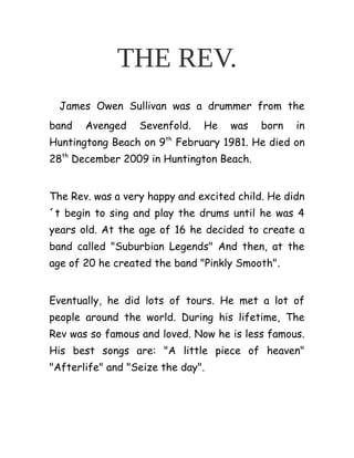 THE REV.
James Owen Sullivan was a drummer from the
band Avenged Sevenfold. He was born in
Huntingtong Beach on 9th
February 1981. He died on
28th
December 2009 in Huntington Beach.
The Rev. was a very happy and excited child. He didn
´t begin to sing and play the drums until he was 4
years old. At the age of 16 he decided to create a
band called "Suburbian Legends" And then, at the
age of 20 he created the band "Pinkly Smooth".
Eventually, he did lots of tours. He met a lot of
people around the world. During his lifetime, The
Rev was so famous and loved. Now he is less famous.
His best songs are: "A little piece of heaven"
"Afterlife" and "Seize the day".
 