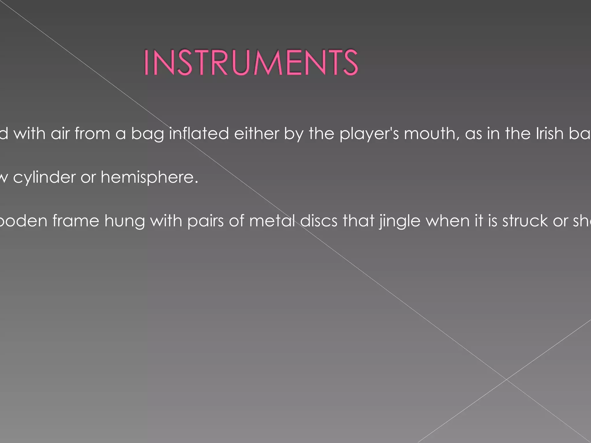 BAGPIPE : any of a family of musical wind instruments in which sounds are produced in reed pipes supplied with air from a bag inflated either by the player's mouth, as in the Irish bagpipes or Highland bagpipes of Scotland, or by arm-operated bellows, as in the Northumbrian bagpipes. DRUM:  a percussion instrument sounded by striking a membrane stretched across the opening of a hollow cylinder or hemisphere. TAMBOURINE:  a percussion instrument consisting of a single drumhead of skin stretched over a circular wooden frame hung with pairs of metal discs that jingle when it is struck or shaken 