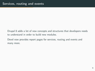 Services, routing and events
Drupal 8 adds a lot of new concepts and structures that developers needs
to understand in order to build new modules.
Devel now provides report pages for services, routing and events and
many more.
9
 