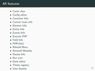 All features
• Cache clear
• Conﬁg editor
• Container Info
• Current route info
• Element Info
• Entity Info
• Events Info
• Execute PHP
• Field Info
• PHPinfo()
• Rebuild Menu
• Reinstall Modules
• Routes Info
• Run cron
• State editor
• Theme registry
• View Session 11
 