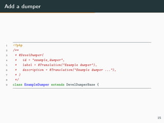 Add a dumper
1 <?php
2 /**
3 * @DevelDumper(
4 * id = "example_dumper",
5 * label = @Translation("Example dumper"),
6 * description = @Translation("Example dumper ..."),
7 * )
8 */
9 class ExampleDumper extends DevelDumperBase {
15
 
