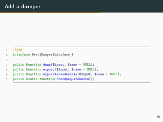 Add a dumper
1 <?php
2 interface DevelDumperInterface {
3
4 public function dump($input, $name = NULL);
5 public function export($input, $name = NULL);
6 public function exportAsRenderable($input, $name = NULL);
7 public static function checkRequirements();
16
 
