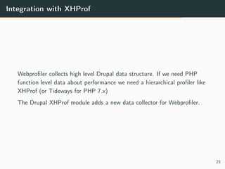 Integration with XHProf
Webproﬁler collects high level Drupal data structure. If we need PHP
function level data about performance we need a hierarchical proﬁler like
XHProf (or Tideways for PHP 7.x)
The Drupal XHProf module adds a new data collector for Webproﬁler.
21
 