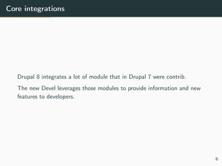 Core integrations
Drupal 8 integrates a lot of module that in Drupal 7 were contrib.
The new Devel leverages those modules to provide information and new
features to developers.
6
 