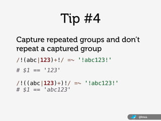 @lmea
Tip #4
Capture repeated groups and don’t
repeat a captured group
/!(abc|123)+!/ =~ '!abc123!'
# $1 == '123'
/!((abc|...